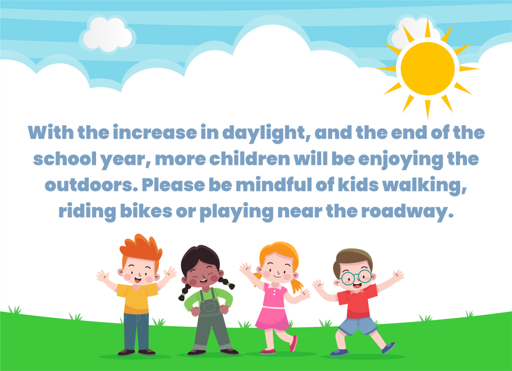 With the increase in daylight, and the end of the school year, more children will be enjoying the outdoors. Please be mindful of kids walking, riding bikes or playing near the roadway.